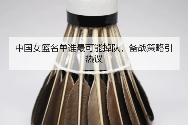 中国女篮名单谁最可能掉队，备战策略引热议